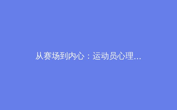 从赛场到内心：运动员心理健康革命正在改变体育世界