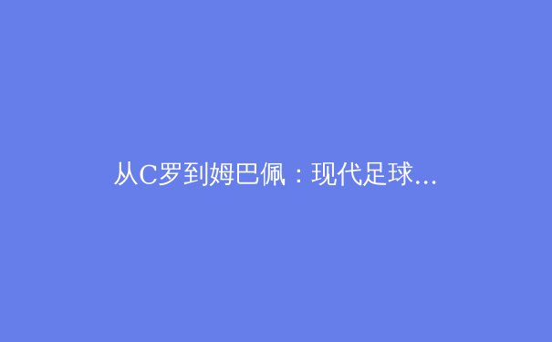 从C罗到姆巴佩：现代足球战术体系中锋线角色的演变与未来趋势 - 4